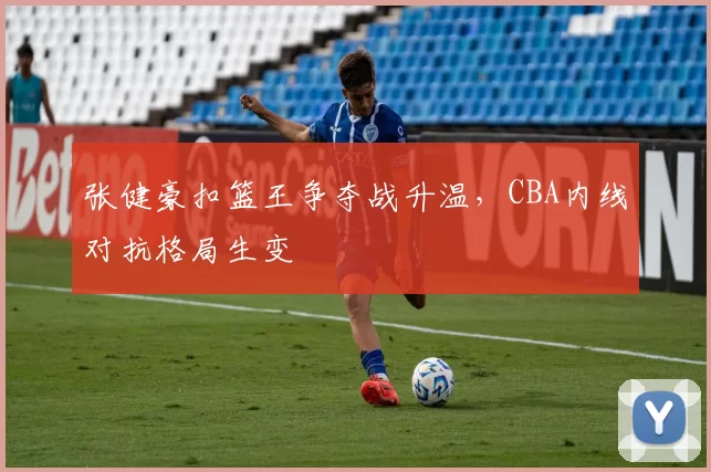 张健豪扣篮王争夺战升温,CBA内线对抗格局生变