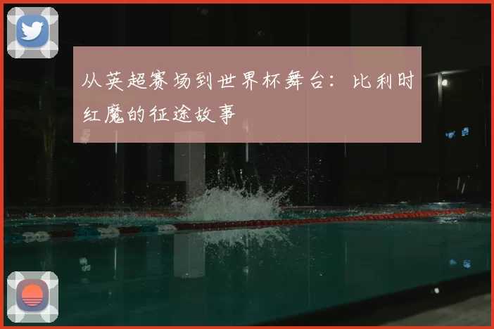 从英超赛场到世界杯舞台:比利时红魔的征途故事
