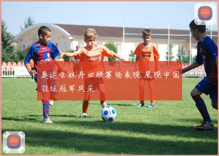 奥运会林丹回顾赛场表现 展现中国羽坛冠军风采