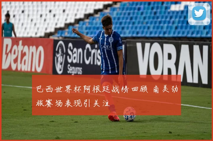 巴西世界杯阿根廷战绩回顾 南美劲旅赛场表现引关注