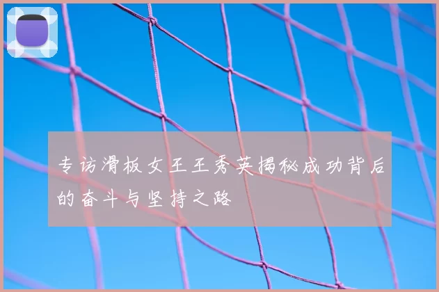 专访滑板女王王秀英揭秘成功背后的奋斗与坚持之路