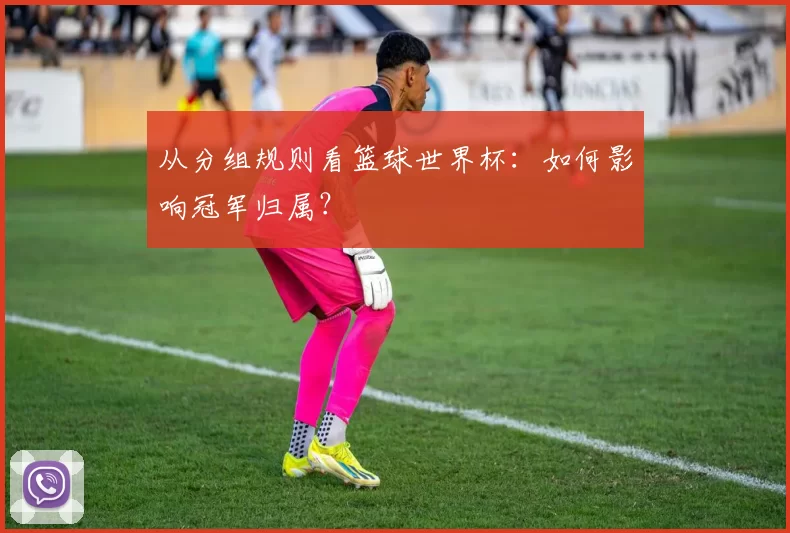 从分组规则看篮球世界杯:如何影响冠军归属?