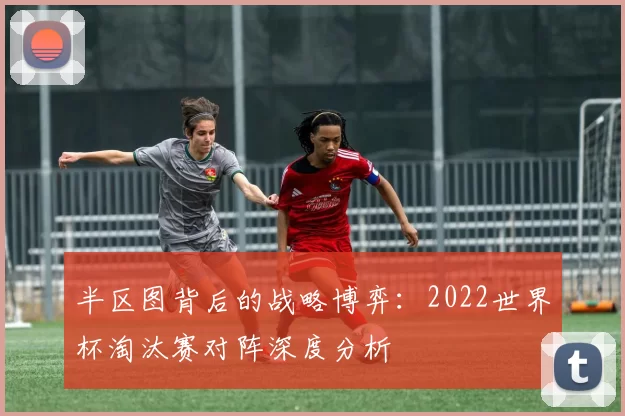 半区图背后的战略博弈：2022世界杯淘汰赛对阵深度分析