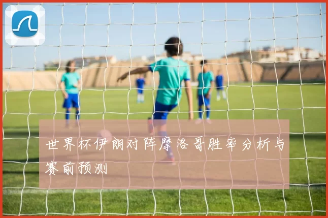 世界杯伊朗对阵摩洛哥胜率分析与赛前预测