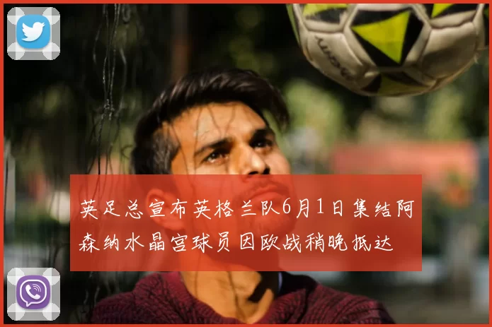 英足总宣布英格兰队6月1日集结阿森纳水晶宫球员因欧战稍晚抵达