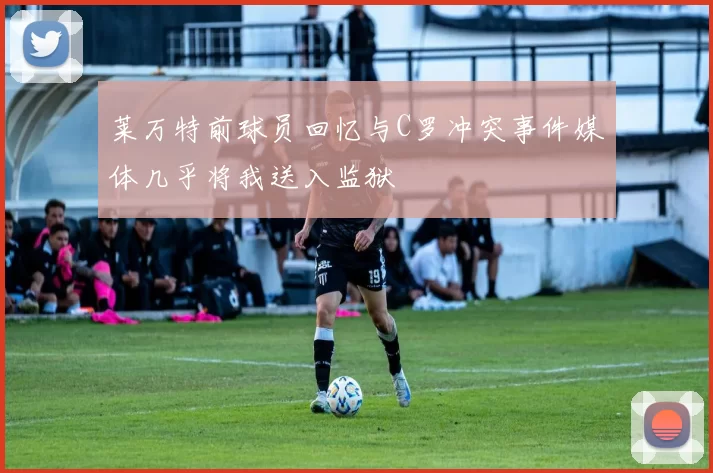 莱万特前球员回忆与C罗冲突事件媒体几乎将我送入监狱