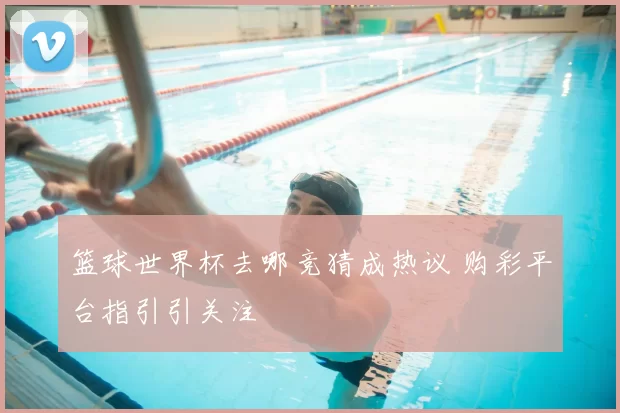 篮球世界杯去哪竞猜成热议 购彩平台指引引关注
