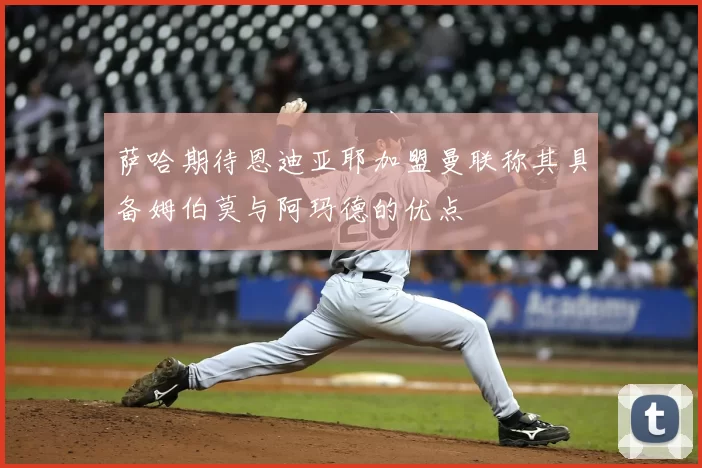 萨哈期待恩迪亚耶加盟曼联称其具备姆伯莫与阿玛德的优点
